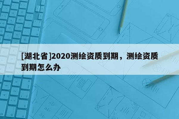 [湖北省]2020测绘资质到期，测绘资质到期怎么办