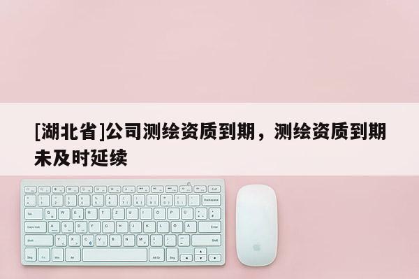 [湖北省]公司测绘资质到期，测绘资质到期未及时延续