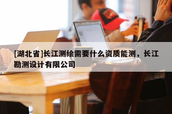 [湖北省]长江测绘需要什么资质能测，长江勘测设计有限公司