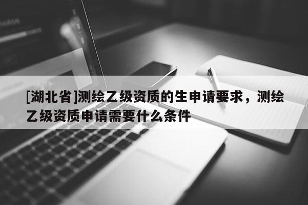 [湖北省]测绘乙级资质的生申请要求，测绘乙级资质申请需要什么条件