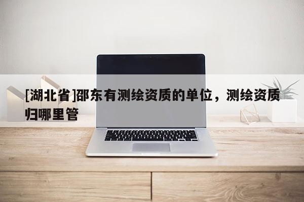 [湖北省]邵东有测绘资质的单位，测绘资质归哪里管
