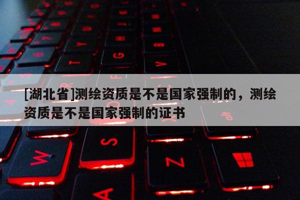 [湖北省]测绘资质是不是国家强制的，测绘资质是不是国家强制的证书