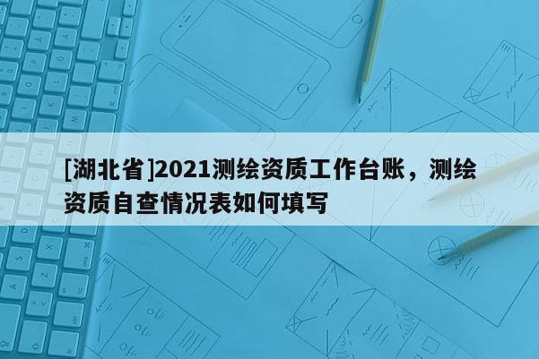 [湖北省]2021测绘资质工作台账，测绘资质自查情况表如何填写