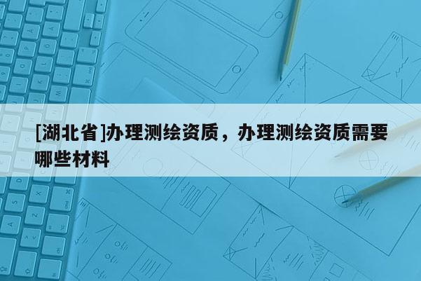 [湖北省]办理测绘资质，办理测绘资质需要哪些材料