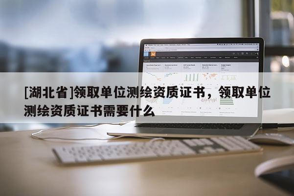 [湖北省]领取单位测绘资质证书，领取单位测绘资质证书需要什么