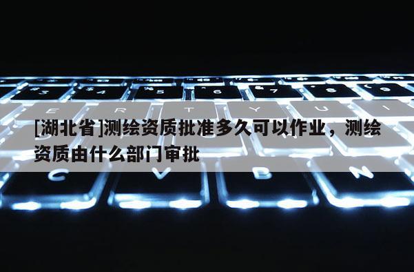 [湖北省]测绘资质批准多久可以作业，测绘资质由什么部门审批