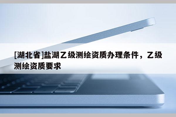 [湖北省]盐湖乙级测绘资质办理条件，乙级测绘资质要求
