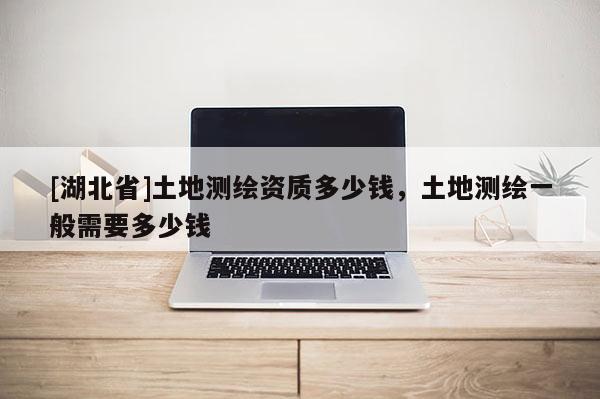 [湖北省]土地测绘资质多少钱，土地测绘一般需要多少钱