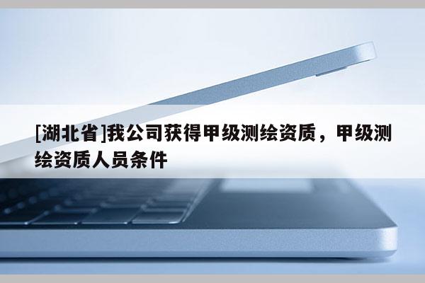 [湖北省]我公司获得甲级测绘资质，甲级测绘资质人员条件