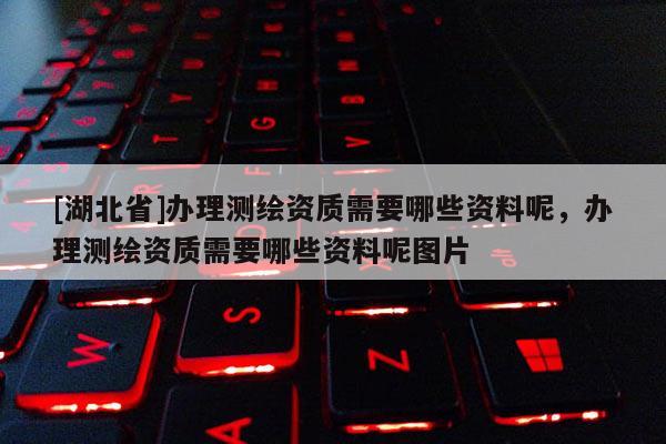 [湖北省]办理测绘资质需要哪些资料呢，办理测绘资质需要哪些资料呢图片