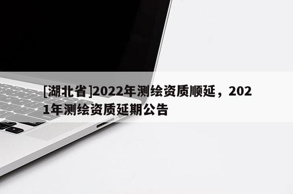 [湖北省]2022年测绘资质顺延，2021年测绘资质延期公告