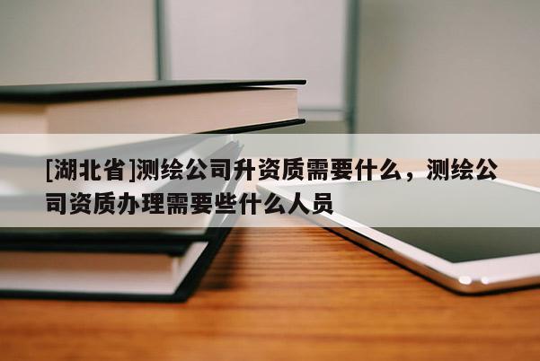 [湖北省]测绘公司升资质需要什么，测绘公司资质办理需要些什么人员