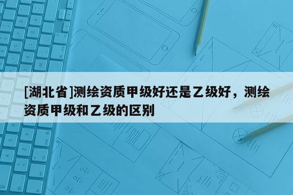 [湖北省]测绘资质甲级好还是乙级好，测绘资质甲级和乙级的区别