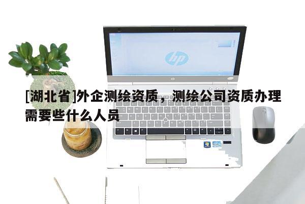 [湖北省]外企测绘资质，测绘公司资质办理需要些什么人员