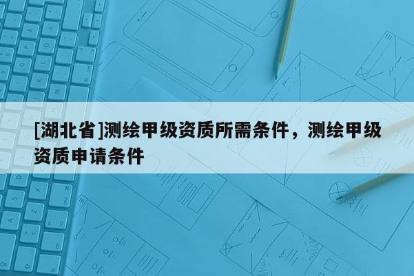 [湖北省]测绘甲级资质所需条件，测绘甲级资质申请条件