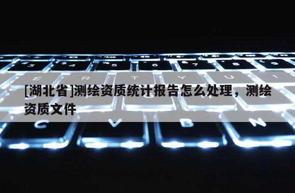 [湖北省]测绘资质统计报告怎么处理，测绘资质文件