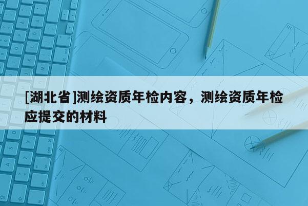 [湖北省]测绘资质年检内容，测绘资质年检应提交的材料