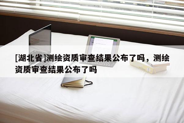 [湖北省]测绘资质审查结果公布了吗，测绘资质审查结果公布了吗