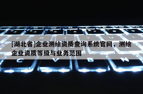 [湖北省]企业测绘资质查询系统官网，测绘企业资质等级与业务范围