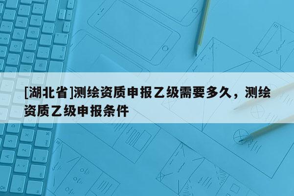 [湖北省]测绘资质申报乙级需要多久，测绘资质乙级申报条件