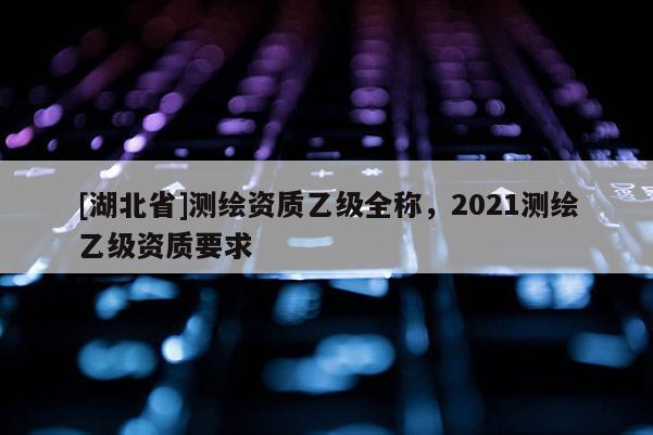 [湖北省]测绘资质乙级全称，2021测绘乙级资质要求