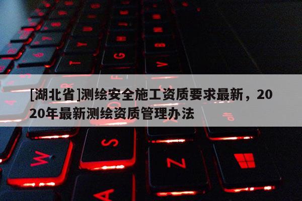 [湖北省]测绘安全施工资质要求最新，2020年最新测绘资质管理办法