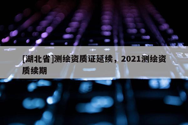 [湖北省]测绘资质证延续，2021测绘资质续期