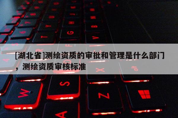 [湖北省]测绘资质的审批和管理是什么部门，测绘资质审核标准