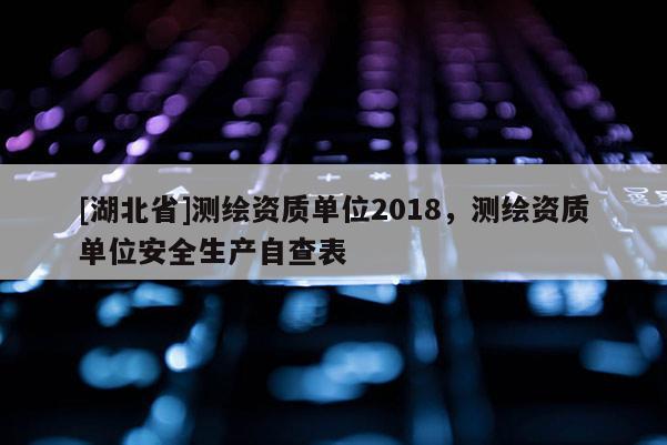 [湖北省]测绘资质单位2018，测绘资质单位安全生产自查表