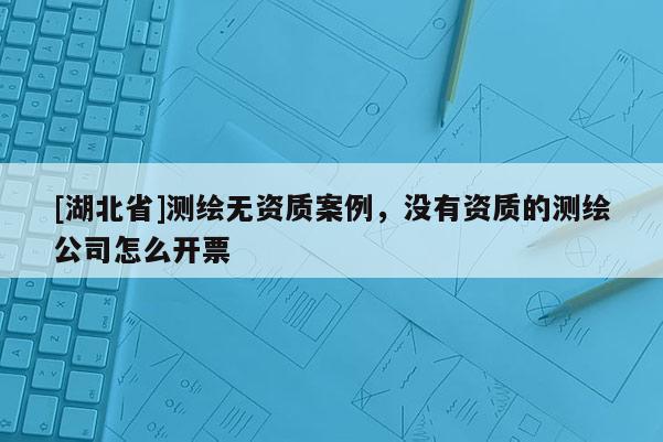 [湖北省]测绘无资质案例，没有资质的测绘公司怎么开票