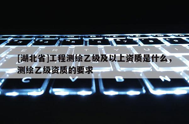 [湖北省]工程测绘乙级及以上资质是什么，测绘乙级资质的要求
