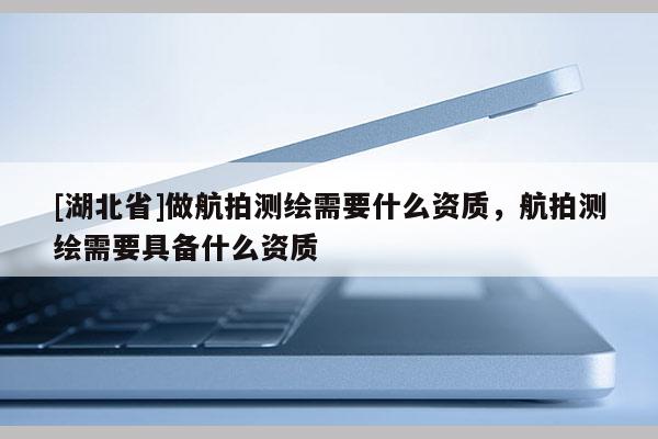 [湖北省]做航拍测绘需要什么资质，航拍测绘需要具备什么资质