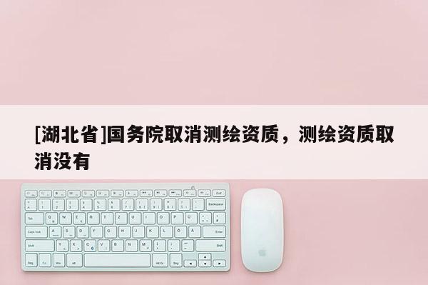[湖北省]国务院取消测绘资质，测绘资质取消没有