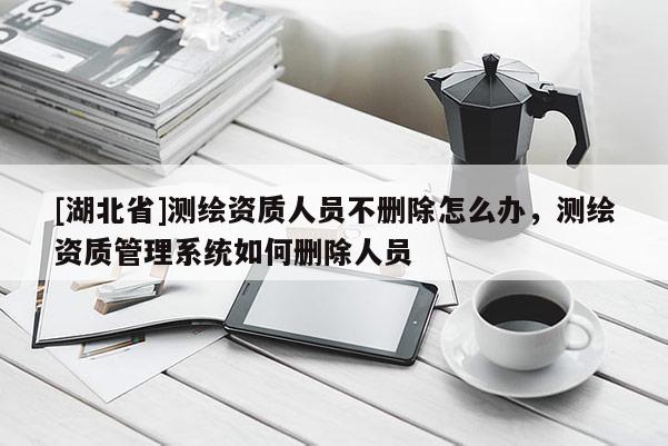 [湖北省]测绘资质人员不删除怎么办，测绘资质管理系统如何删除人员