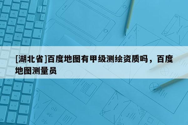 [湖北省]百度地图有甲级测绘资质吗，百度地图测量员