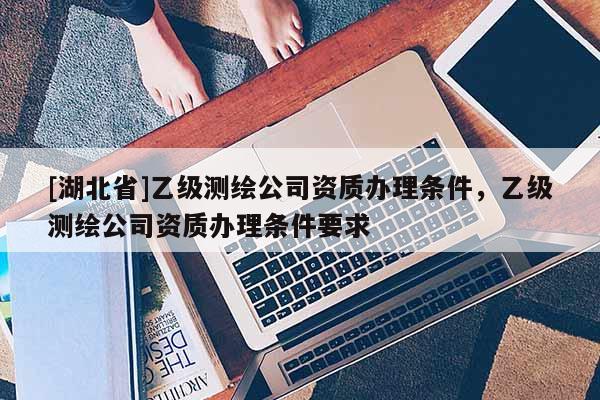 [湖北省]乙级测绘公司资质办理条件，乙级测绘公司资质办理条件要求