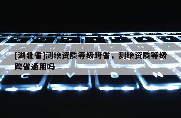 [湖北省]测绘资质等级跨省，测绘资质等级跨省通用吗
