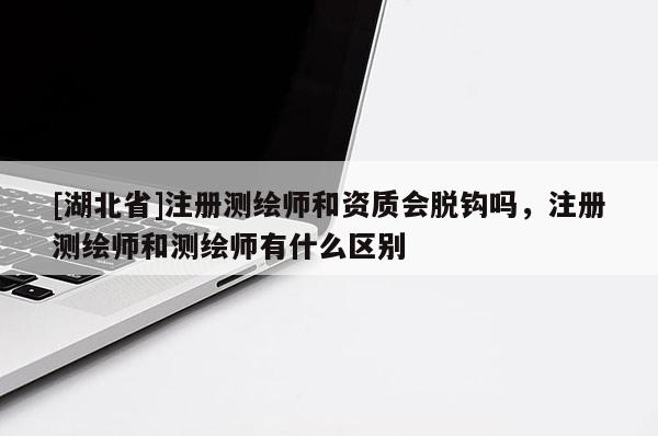 [湖北省]注册测绘师和资质会脱钩吗，注册测绘师和测绘师有什么区别