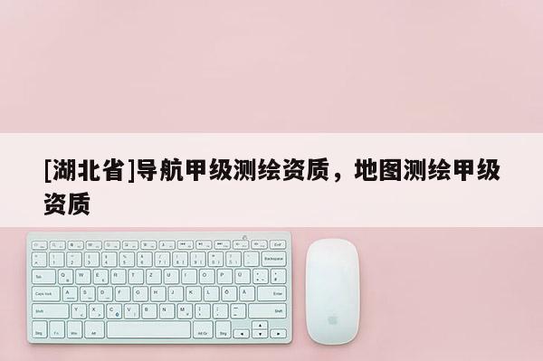 [湖北省]导航甲级测绘资质，地图测绘甲级资质