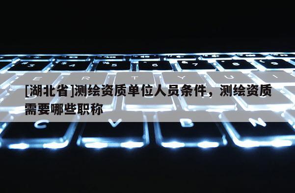 [湖北省]测绘资质单位人员条件，测绘资质需要哪些职称