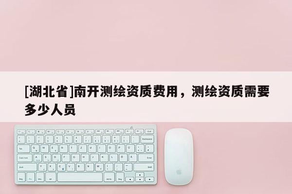 [湖北省]南开测绘资质费用，测绘资质需要多少人员