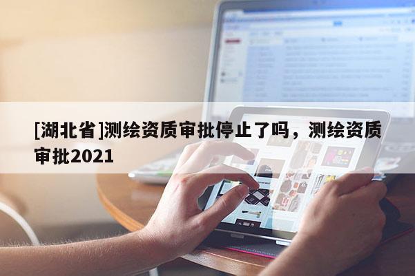 [湖北省]测绘资质审批停止了吗，测绘资质审批2021