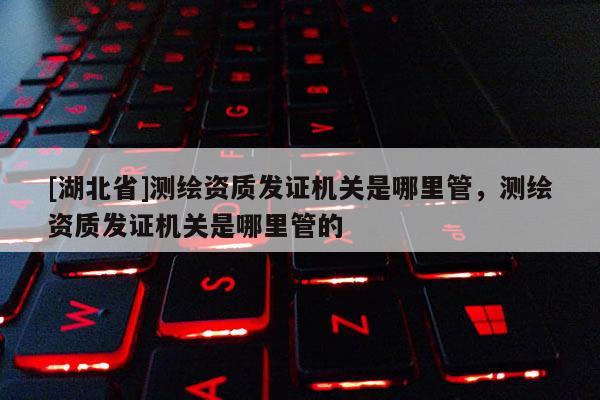 [湖北省]测绘资质发证机关是哪里管，测绘资质发证机关是哪里管的