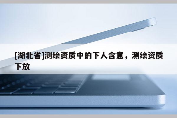 [湖北省]测绘资质中的下人含意，测绘资质下放