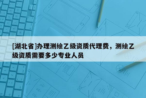 [湖北省]办理测绘乙级资质代理费，测绘乙级资质需要多少专业人员