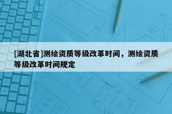 [湖北省]测绘资质等级改革时间，测绘资质等级改革时间规定