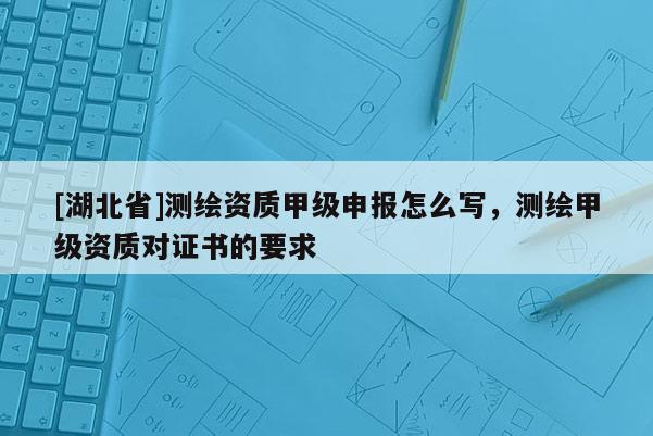 [湖北省]测绘资质甲级申报怎么写，测绘甲级资质对证书的要求