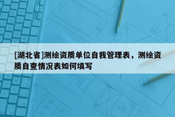 [湖北省]测绘资质单位自我管理表，测绘资质自查情况表如何填写