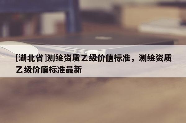 [湖北省]测绘资质乙级价值标准，测绘资质乙级价值标准最新