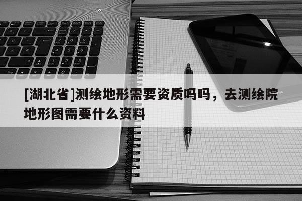 [湖北省]测绘地形需要资质吗吗，去测绘院地形图需要什么资料